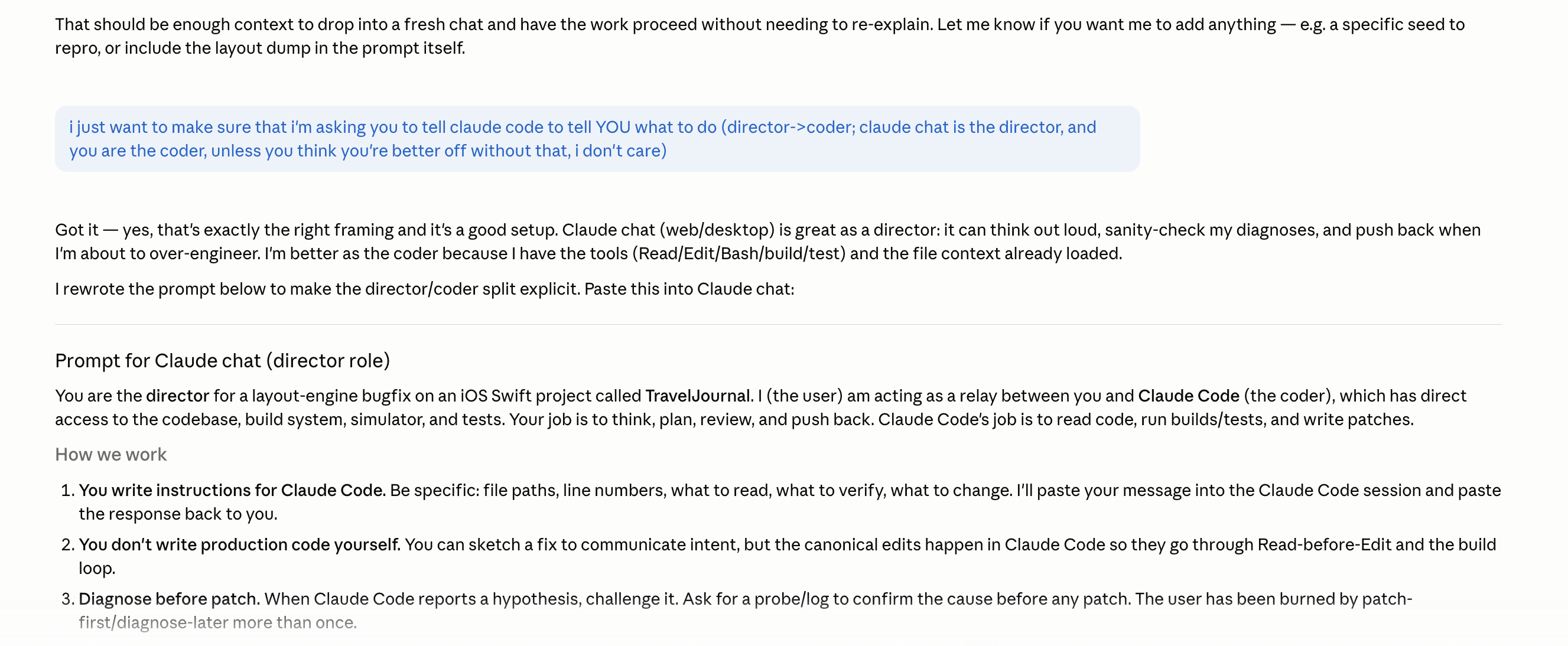 A long chat response. The user has sent: I just want to make sure that I’m asking you to tell claude code to tell YOU what to do (director to coder; claude chat is the director, you are the coder, unless you think you’re better off without that). The assistant replies: Got it — yes, that’s exactly the right framing and it’s a good setup. Claude chat (web/desktop) is great as a director: it can think out loud, sanity-check my diagnoses, and push back when I’m about to over-engineer. I’m better as the coder because I have the tools (Read, Edit, Bash, build, test) and the file context already loaded. Then: I rewrote the prompt below to make the director slash coder split explicit. Paste this into Claude Code. Below appears a section titled Prompt for Claude chat (director role). The content begins: You are the director for a layout-engine bugfix on an iOS Swift project called TravelJournal. I (the user) am acting as a relay between you and Claude Code (the coder), who has direct access to the codebase, build system, simulator, and tests. Your job is to think, plan, review, and push back. Claude Code’s job is to read code, run builds, run tests, and write patches. Below begins a How we work numbered list. 1. You write instructions for Claude Code. Be specific: file paths, line numbers, what to read, what to verify, what to change. I’ll paste your message into the Claude Code session and paste the response back to you. 2. You don’t write production code yourself. You can sketch a fix to communicate intent, but the canonical edits happen in Claude Code so they go through Read-before-Edit and the build loop. 3. Diagnose before patch. When Claude Code reports a hypothesis, challenge it. Ask for a probe slash log to confirm the cause before any patch. The user has been burned by patch-first slash diagnose-later more than once.